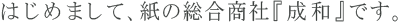 はじめまして、紙の総合商社『成和』です。